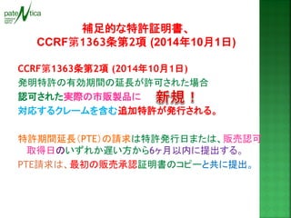 補足的な特許証明書、 
CCRF第1363条第2項 (2014年10月1日) 
CCRF第1363条第2項 (2014年10月1日) 
発明特許の有効期間の延長が許可された場合 
認可された実際の市販製品に 
対応するクレームを含む追加特許が発行される。 
特許期間延長（PTE）の請求は特許発行日または、販売認可 取得日のいずれか遅い方から6ヶ月以内に提出する。 
PTE請求は、最初の販売承認証明書のコピーと共に提出。 
 