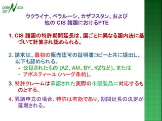 ウクライナ、ベラルーシ、カザフスタン、および 
他の CIS 諸国におけるPTE 
1. CIS 諸国の特許期間延長は、国ごとに異なる国内法に基 づいて計算され認められる。 
2. 請求は、最初の販売認可の証明書コピーと共に提出し、 以下も認められる。 
- 公証されたもの (AZ、AM、BY、KZなど)、または 
- アポスティーユ (ハーグ条約)。 
3. 特許クレームは承認された実際の市販製品に対応するも のとする。 
4. 異議申立の場合、特許は有効であり、期間延長の決定が 延期される。  