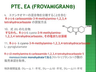1.エナンチオマーの混合物を分離することを含む 
R-(+)-6 carboxamido-3-N-methylamino-1,2,3,4- tetrahydrocarbazole の調製方法 
10. 式 (II) の化合物 
すなわち、 R-(+)-6 cyano-3-N-methylamino- 
1,2,3,4 tetrahydrocarbazole、その塩または溶媒 
11. R-(+)- 6 cyano-3-N-methylamino-1,2,3,4-tetrahydrocarbazole 
L- pyroglutamate 
R-(+)3-methylamino-6-carboxamido-1,2,3,4-tetrahydrocarbazole 5 monosuccinate monohydrateであるフロバトリプタンコハク酸の 
販売承認を取得。 
特許期間延長：クレーム 1 –不可、クレーム10 –不可、クレーム11-不可  