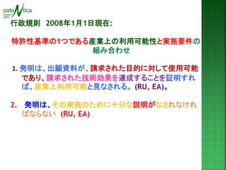 行政規則 2008年1月1日現在: 
特許性基準の1つである産業上の利用可能性と実施要件の 組み合わせ 
1. 発明は、出願資料が、請求された目的に対して使用可能 であり、請求された技術効果を達成することを証明すれ ば、産業上利用可能と見なされる。 (RU, EA)。 
2. 発明は、その実施のために十分な説明がなされなけれ ばならない (RU, EA)  