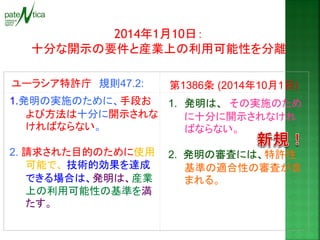 2014年1月10日： 
十分な開示の要件と産業上の利用可能性を分離 
ユーラシア特許庁 規則47.2: 
第1386条 (2014年10月1日) 
1.発明の実施のために、手段お よび方法は十分に開示されな ければならない。 
2. 請求された目的のために使用 可能で、 技術的効果を達成 できる場合は、発明は、産業 上の利用可能性の基準を満 たす。 
1.発明は、 その実施のため に十分に開示されなけれ ばならない。 2. 発明の審査には、特許性 基準の適合性の審査が含 まれる。  