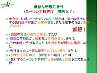 化合物、材料、バイオテクノロジー製品は、同一の特徴を有 する先行技術対象が周知の場合、または以下の場合、新規 ではない 
- 調製の方法が周知の場合、または 
-調製の可能性が、当業者に自明の場合、または 
-その実際の先行取得または先行使用が周知の場合、また は 
-先行日までに一般に使用されていた場合、または 
-その先行寄託のデータが周知の場合、または 
- 先行するユーラシア特許庁出願があり、公開予定である場 合  