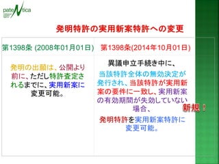 異議申立手続き中に、 
当該特許全体の無効決定が 発行され、当該特許が実用新 案の要件に一致し、実用新案 の有効期間が失効していない 場合、 
発明特許を実用新案特許に 変更可能。 
第1398条 (2008年01月01日) 
第1398条(2014年10月01日) 
発明の出願は、公開より 前に、ただし特許査定さ れるまでに、実用新案に 変更可能。  