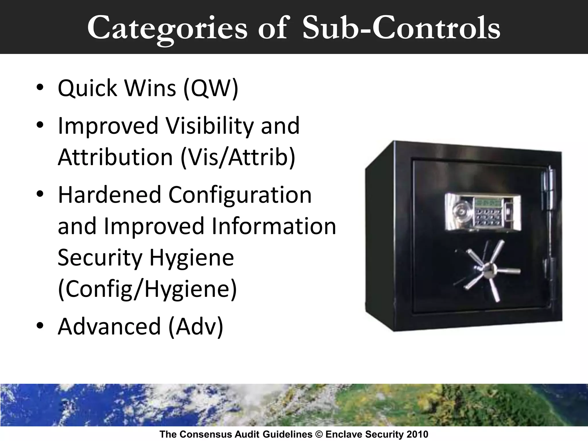 Categories of Sub-Controls
• Quick Wins (QW)
• Improved Visibility and
  Attribution (Vis/Attrib)
• Hardened Configuration
  and Improved Information
  Security Hygiene
  (Config/Hygiene)
• Advanced (Adv)


          The Consensus Audit Guidelines © Enclave Security 2010
 