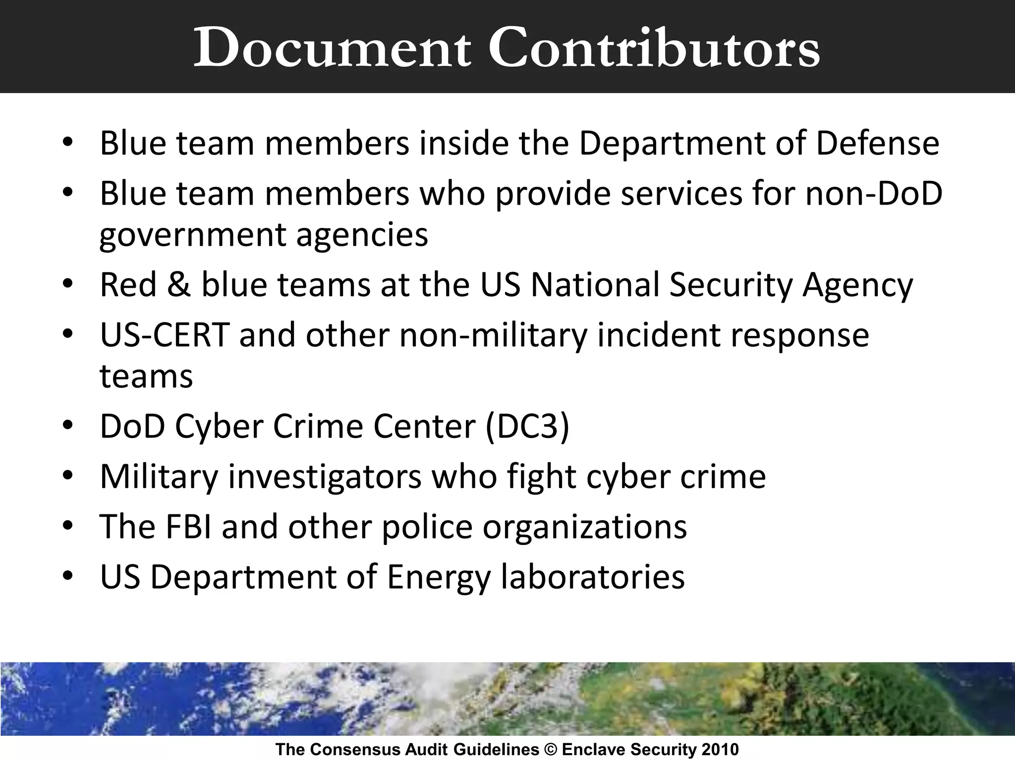 Document Contributors
• Blue team members inside the Department of Defense
• Blue team members who provide services for non-DoD
  government agencies
• Red & blue teams at the US National Security Agency
• US-CERT and other non-military incident response
  teams
• DoD Cyber Crime Center (DC3)
• Military investigators who fight cyber crime
• The FBI and other police organizations
• US Department of Energy laboratories



            The Consensus Audit Guidelines © Enclave Security 2010
 