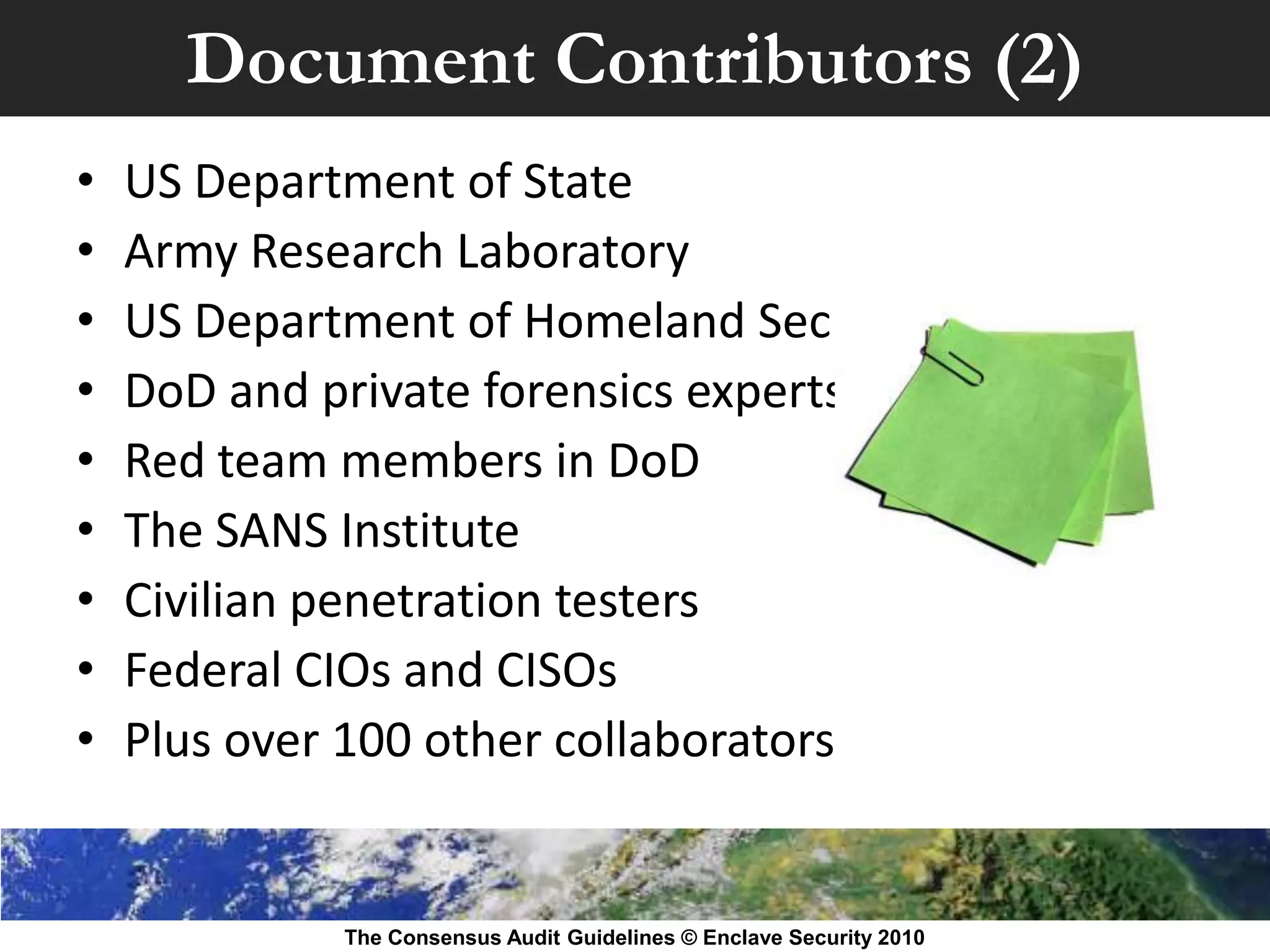 Document Contributors (2)
•   US Department of State
•   Army Research Laboratory
•   US Department of Homeland Security
•   DoD and private forensics experts
•   Red team members in DoD
•   The SANS Institute
•   Civilian penetration testers
•   Federal CIOs and CISOs
•   Plus over 100 other collaborators


             The Consensus Audit Guidelines © Enclave Security 2010
 