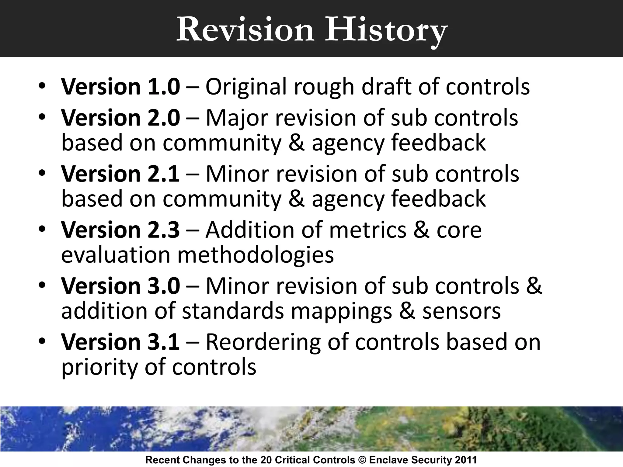 Revision History
• Version 1.0 – Original rough draft of controls
• Version 2.0 – Major revision of sub controls
  based on community & agency feedback
• Version 2.1 – Minor revision of sub controls
  based on community & agency feedback
• Version 2.3 – Addition of metrics & core
  evaluation methodologies
• Version 3.0 – Minor revision of sub controls &
  addition of standards mappings & sensors
• Version 3.1 – Reordering of controls based on
  priority of controls


          Recent Changes to the 20 Critical Controls © Enclave Security 2011
 