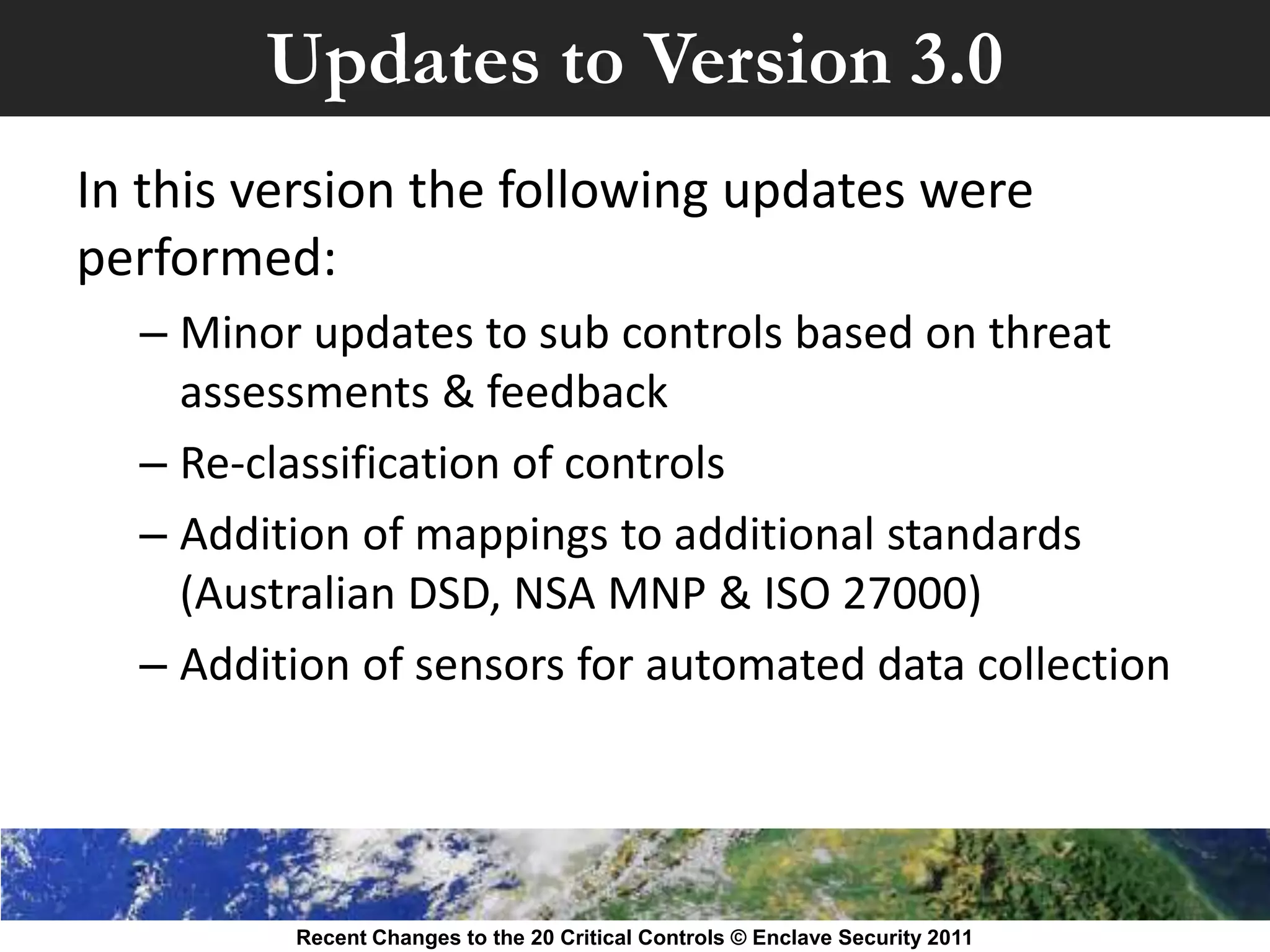 Updates to Version 3.0
In this version the following updates were
performed:
  – Minor updates to sub controls based on threat
    assessments & feedback
  – Re-classification of controls
  – Addition of mappings to additional standards
    (Australian DSD, NSA MNP & ISO 27000)
  – Addition of sensors for automated data collection




         Recent Changes to the 20 Critical Controls © Enclave Security 2011
 