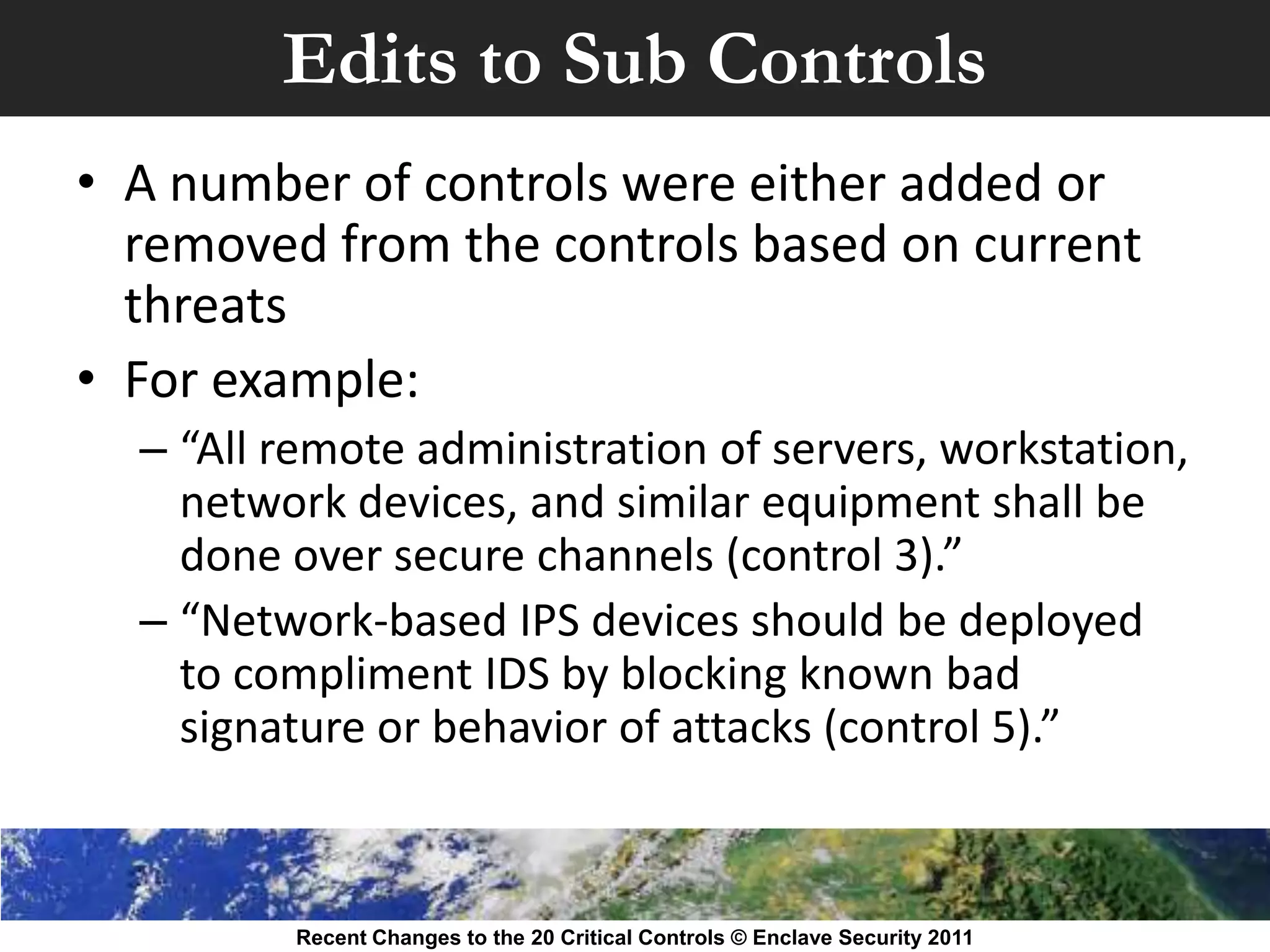 Edits to Sub Controls
• A number of controls were either added or
  removed from the controls based on current
  threats
• For example:
  – “All remote administration of servers, workstation,
    network devices, and similar equipment shall be
    done over secure channels (control 3).”
  – “Network-based IPS devices should be deployed
    to compliment IDS by blocking known bad
    signature or behavior of attacks (control 5).”



         Recent Changes to the 20 Critical Controls © Enclave Security 2011
 