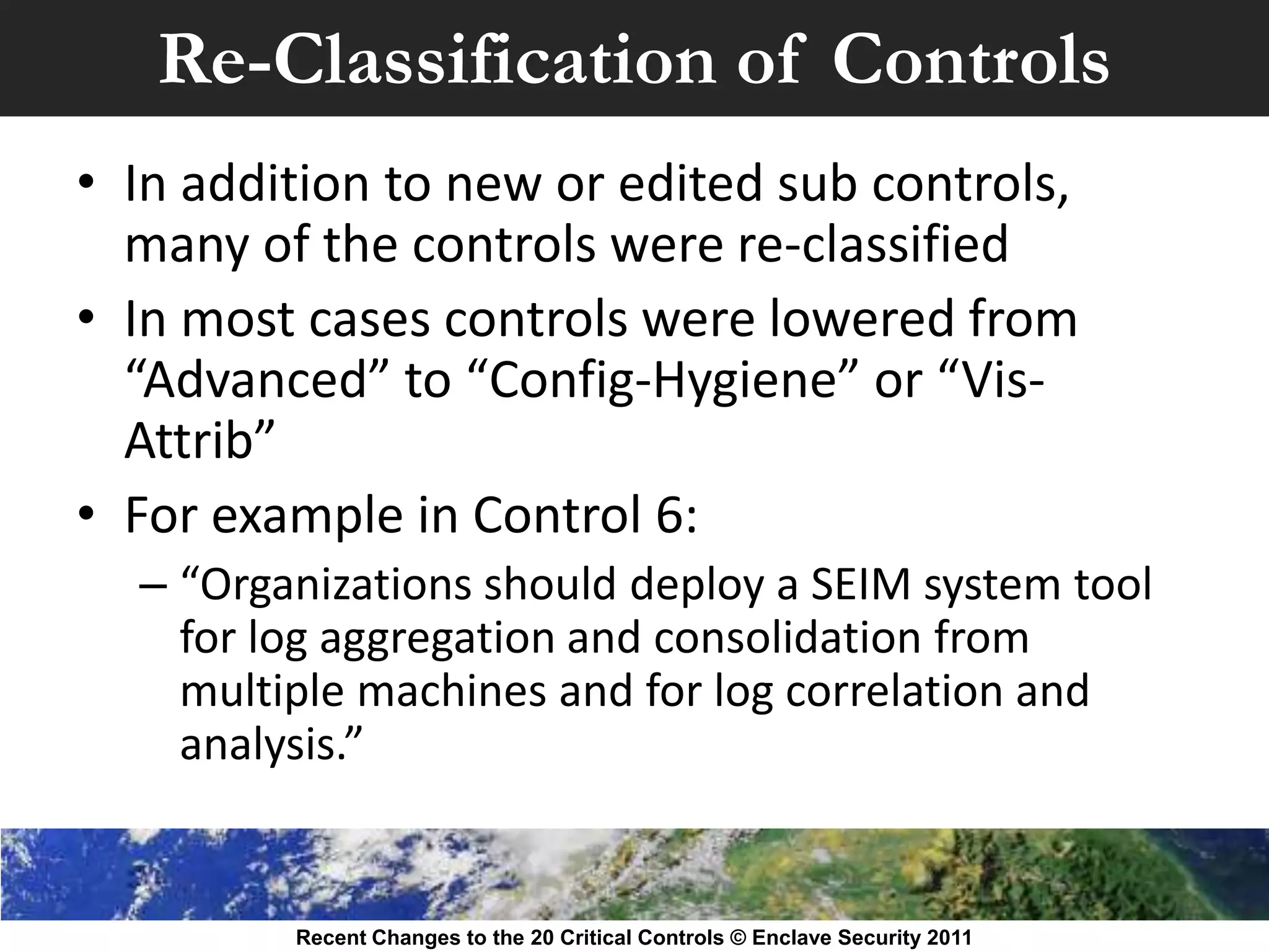 Re-Classification of Controls
• In addition to new or edited sub controls,
  many of the controls were re-classified
• In most cases controls were lowered from
  “Advanced” to “Config-Hygiene” or “Vis-
  Attrib”
• For example in Control 6:
  – “Organizations should deploy a SEIM system tool
    for log aggregation and consolidation from
    multiple machines and for log correlation and
    analysis.”


         Recent Changes to the 20 Critical Controls © Enclave Security 2011
 