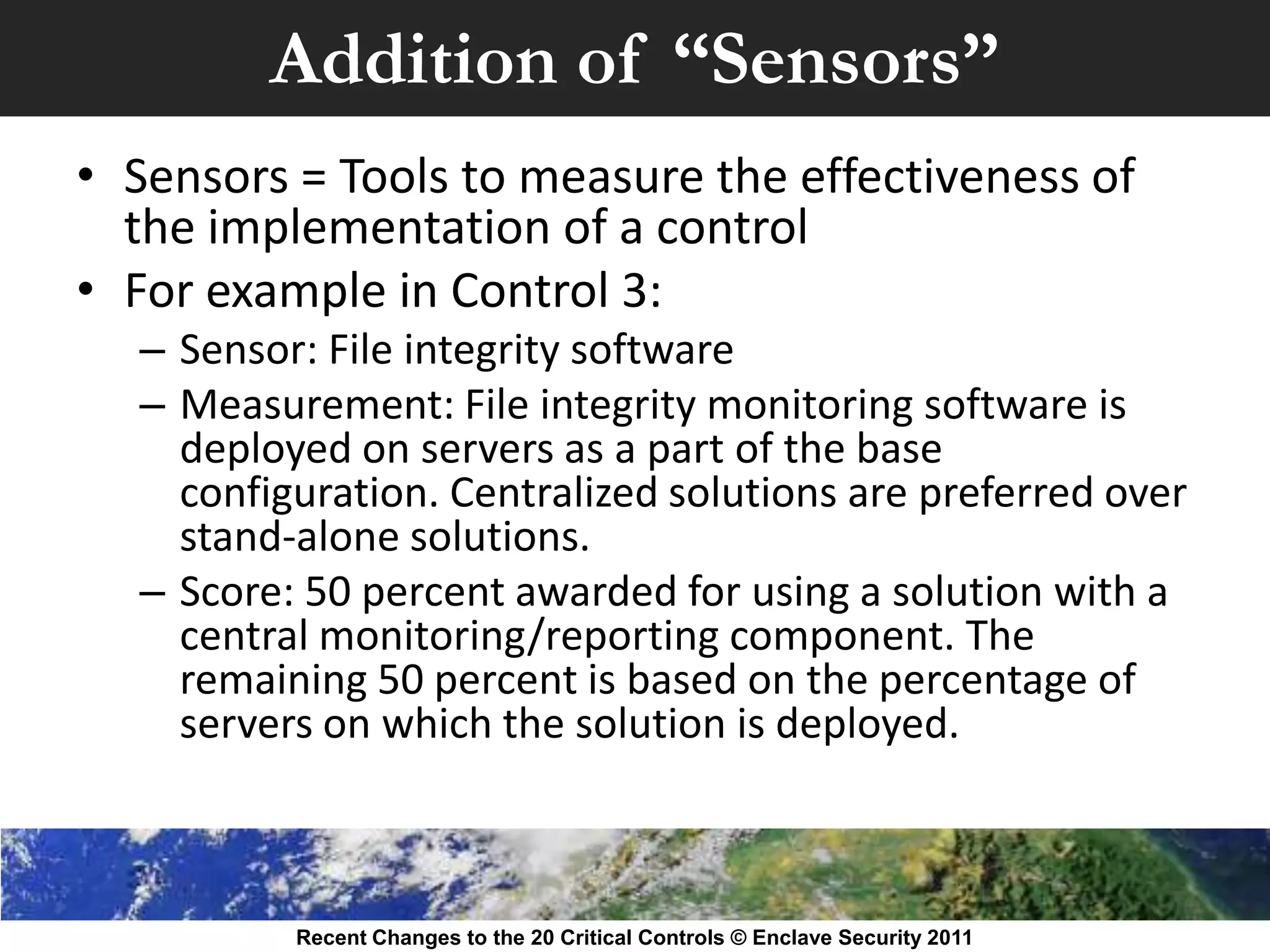 Addition of “Sensors”
• Sensors = Tools to measure the effectiveness of
  the implementation of a control
• For example in Control 3:
  – Sensor: File integrity software
  – Measurement: File integrity monitoring software is
    deployed on servers as a part of the base
    configuration. Centralized solutions are preferred over
    stand-alone solutions.
  – Score: 50 percent awarded for using a solution with a
    central monitoring/reporting component. The
    remaining 50 percent is based on the percentage of
    servers on which the solution is deployed.



          Recent Changes to the 20 Critical Controls © Enclave Security 2011
 