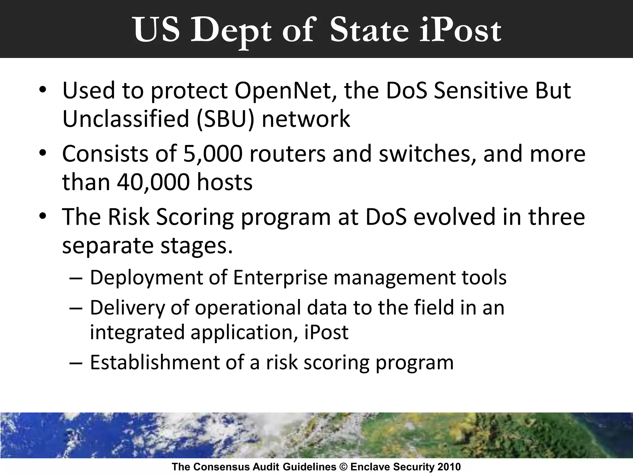 US Dept of State iPost
• Used to protect OpenNet, the DoS Sensitive But
  Unclassified (SBU) network
• Consists of 5,000 routers and switches, and more
  than 40,000 hosts
• The Risk Scoring program at DoS evolved in three
  separate stages.
  – Deployment of Enterprise management tools
  – Delivery of operational data to the field in an
    integrated application, iPost
  – Establishment of a risk scoring program



             The Consensus Audit Guidelines © Enclave Security 2010
 