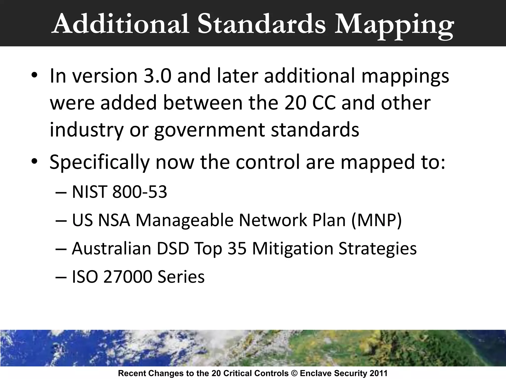 Additional Standards Mapping
• In version 3.0 and later additional mappings
  were added between the 20 CC and other
  industry or government standards
• Specifically now the control are mapped to:
  – NIST 800-53
  – US NSA Manageable Network Plan (MNP)
  – Australian DSD Top 35 Mitigation Strategies
  – ISO 27000 Series



         Recent Changes to the 20 Critical Controls © Enclave Security 2011
 