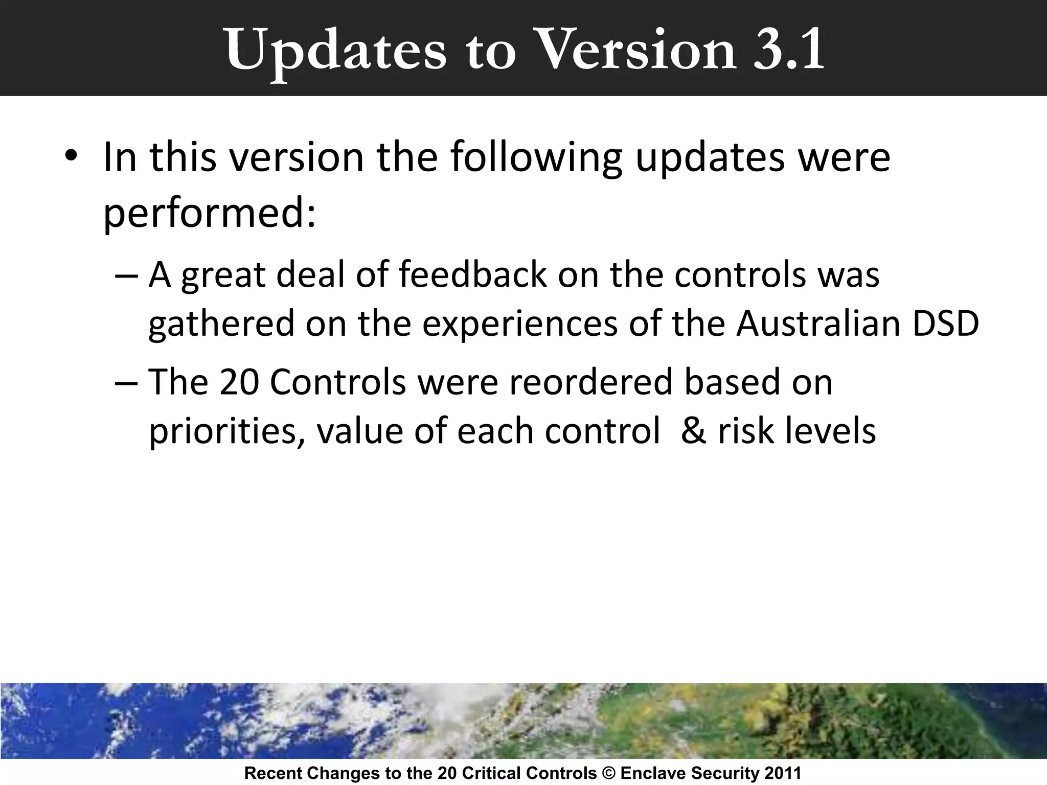 Updates to Version 3.1
• In this version the following updates were
  performed:
  – A great deal of feedback on the controls was
    gathered on the experiences of the Australian DSD
  – The 20 Controls were reordered based on
    priorities, value of each control & risk levels




         Recent Changes to the 20 Critical Controls © Enclave Security 2011
 