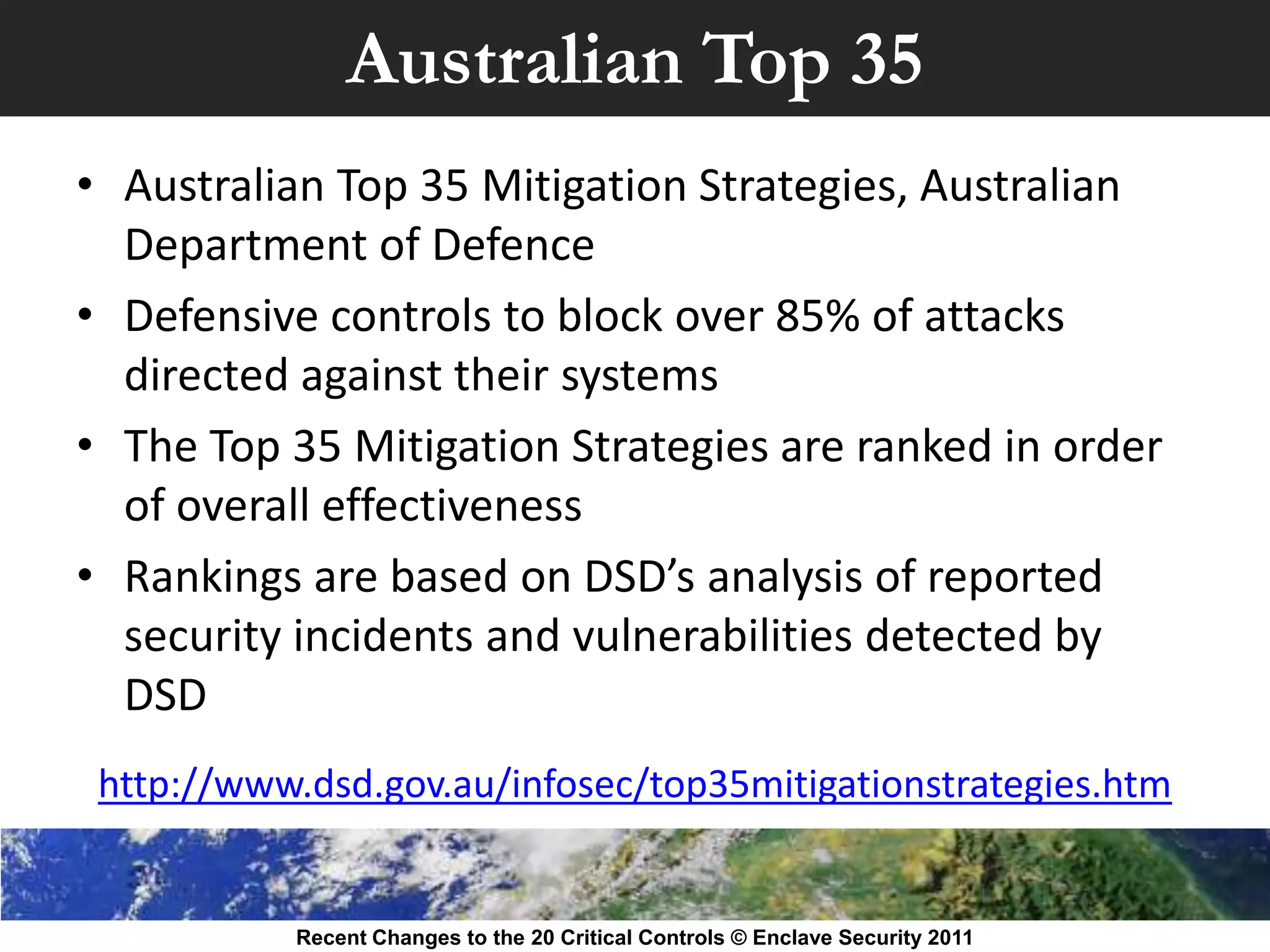 Australian Top 35
• Australian Top 35 Mitigation Strategies, Australian
  Department of Defence
• Defensive controls to block over 85% of attacks
  directed against their systems
• The Top 35 Mitigation Strategies are ranked in order
  of overall effectiveness
• Rankings are based on DSD’s analysis of reported
  security incidents and vulnerabilities detected by
  DSD
 http://www.dsd.gov.au/infosec/top35mitigationstrategies.htm


           Recent Changes to the 20 Critical Controls © Enclave Security 2011
 