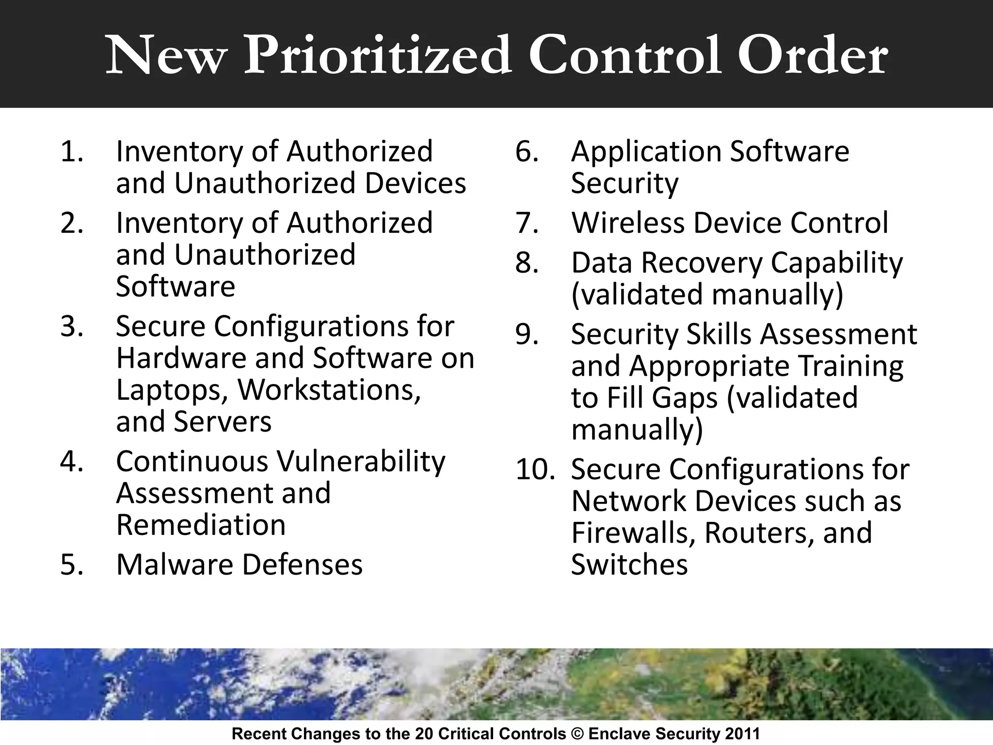 New Prioritized Control Order
1. Inventory of Authorized                    6. Application Software
   and Unauthorized Devices                       Security
2. Inventory of Authorized                    7. Wireless Device Control
   and Unauthorized                           8. Data Recovery Capability
   Software                                       (validated manually)
3. Secure Configurations for                  9. Security Skills Assessment
   Hardware and Software on                       and Appropriate Training
   Laptops, Workstations,                         to Fill Gaps (validated
   and Servers                                    manually)
4. Continuous Vulnerability                   10. Secure Configurations for
   Assessment and                                 Network Devices such as
   Remediation                                    Firewalls, Routers, and
5. Malware Defenses                               Switches



           Recent Changes to the 20 Critical Controls © Enclave Security 2011
 