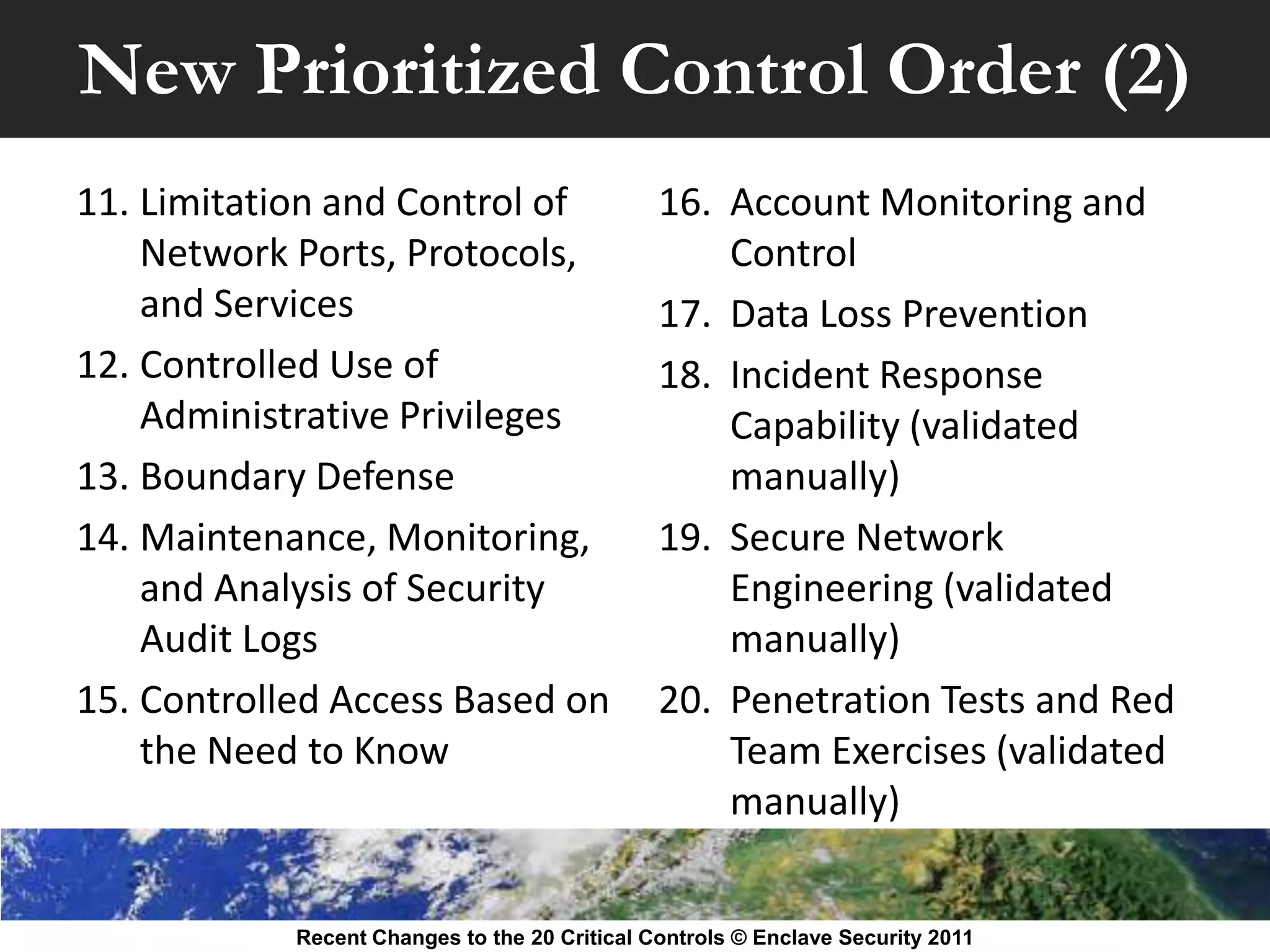 New Prioritized Control Order (2)
11. Limitation and Control of                  16. Account Monitoring and
    Network Ports, Protocols,                      Control
    and Services                               17. Data Loss Prevention
12. Controlled Use of                          18. Incident Response
    Administrative Privileges                      Capability (validated
13. Boundary Defense                               manually)
14. Maintenance, Monitoring,                   19. Secure Network
    and Analysis of Security                       Engineering (validated
    Audit Logs                                     manually)
15. Controlled Access Based on                 20. Penetration Tests and Red
    the Need to Know                               Team Exercises (validated
                                                   manually)


            Recent Changes to the 20 Critical Controls © Enclave Security 2011
 
