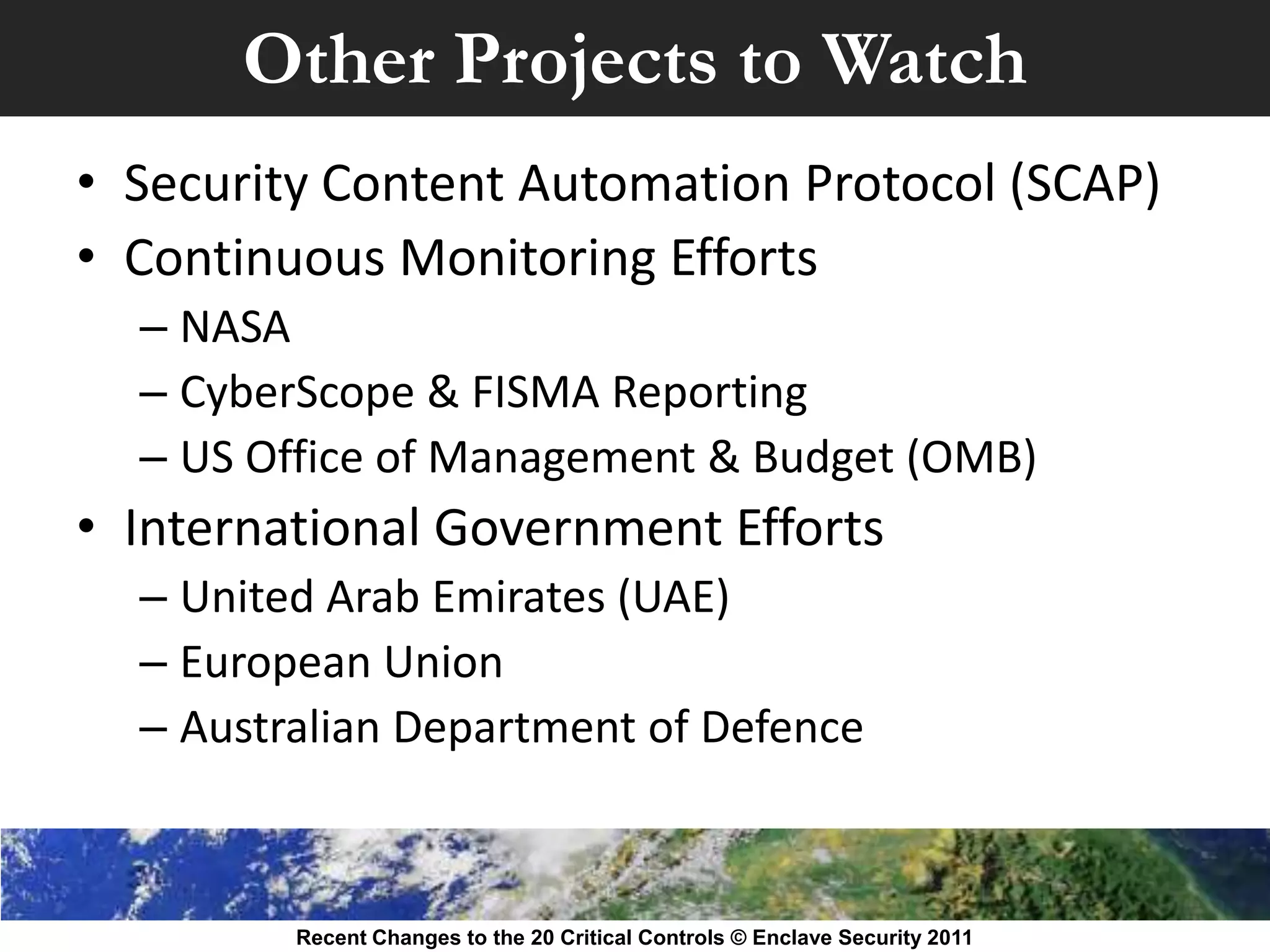 Other Projects to Watch
• Security Content Automation Protocol (SCAP)
• Continuous Monitoring Efforts
  – NASA
  – CyberScope & FISMA Reporting
  – US Office of Management & Budget (OMB)
• International Government Efforts
  – United Arab Emirates (UAE)
  – European Union
  – Australian Department of Defence



         Recent Changes to the 20 Critical Controls © Enclave Security 2011
 