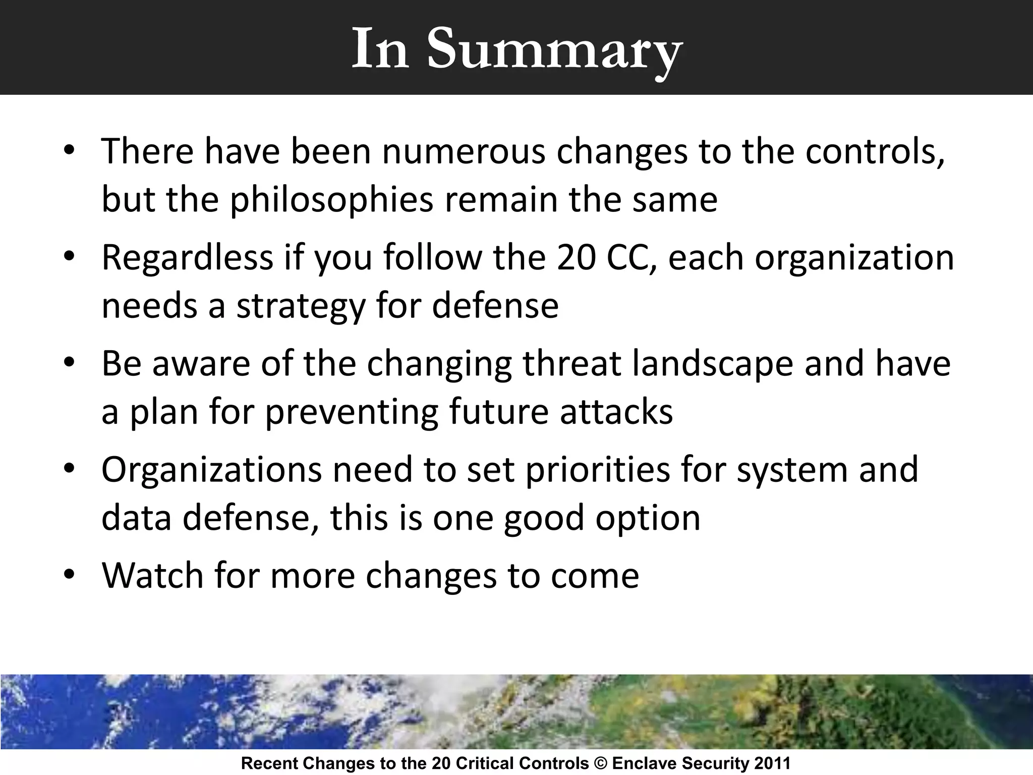 In Summary
• There have been numerous changes to the controls,
  but the philosophies remain the same
• Regardless if you follow the 20 CC, each organization
  needs a strategy for defense
• Be aware of the changing threat landscape and have
  a plan for preventing future attacks
• Organizations need to set priorities for system and
  data defense, this is one good option
• Watch for more changes to come



           Recent Changes to the 20 Critical Controls © Enclave Security 2011
 