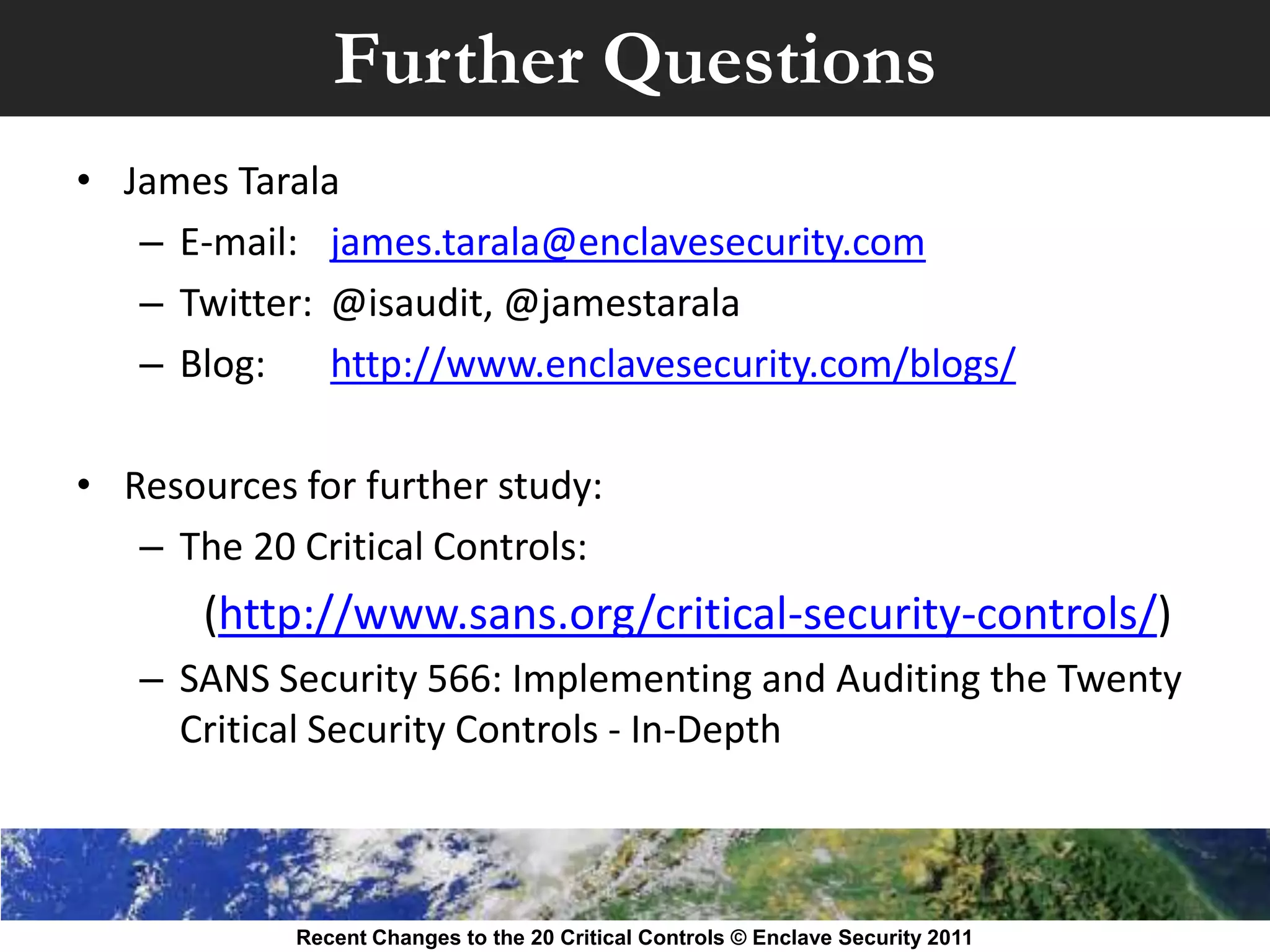 Further Questions
• James Tarala
   – E-mail: james.tarala@enclavesecurity.com
   – Twitter: @isaudit, @jamestarala
   – Blog:    http://www.enclavesecurity.com/blogs/

• Resources for further study:
   – The 20 Critical Controls:
       (http://www.sans.org/critical-security-controls/)
   – SANS Security 566: Implementing and Auditing the Twenty
     Critical Security Controls - In-Depth



            Recent Changes to the 20 Critical Controls © Enclave Security 2011
 