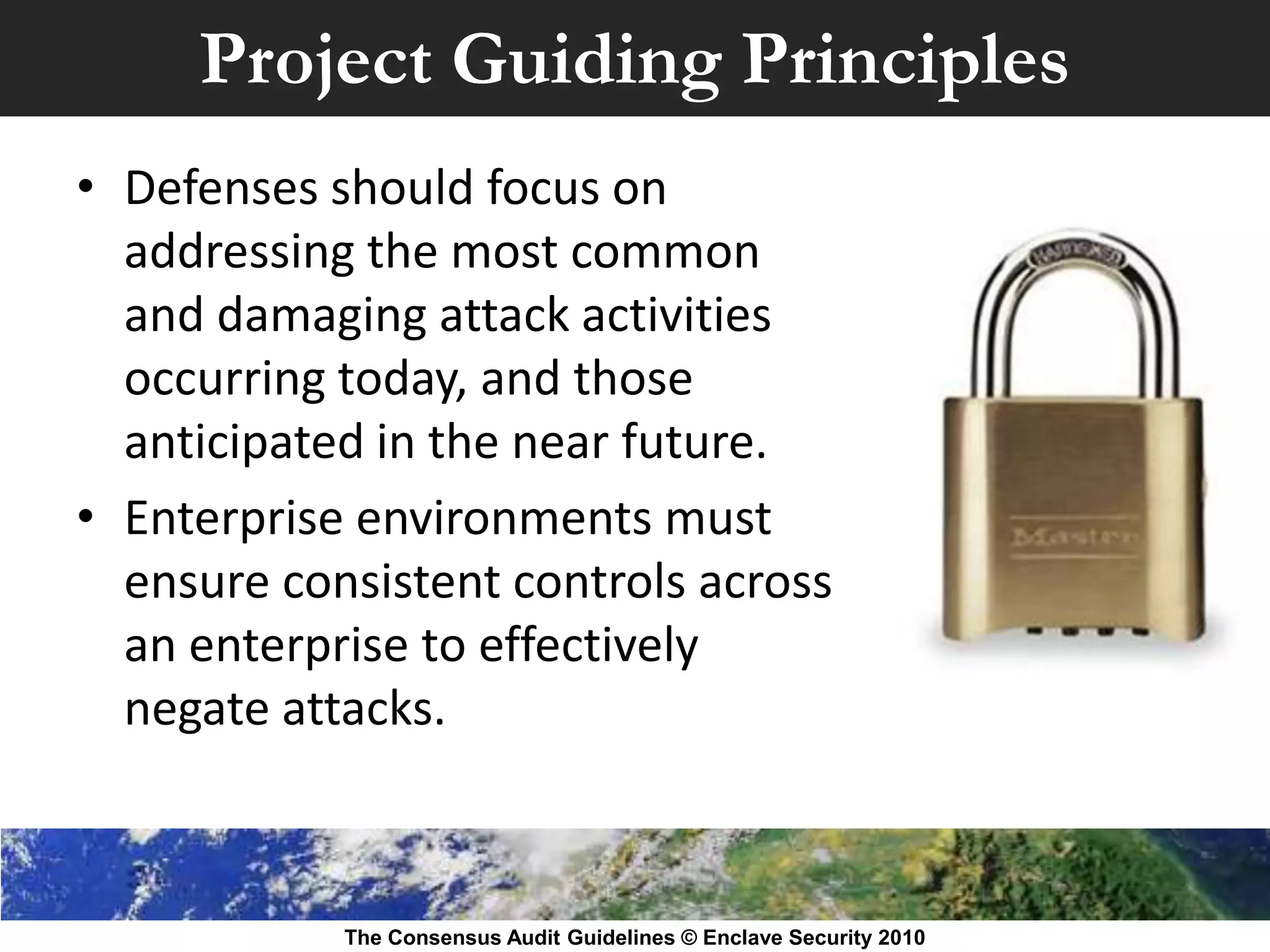 Project Guiding Principles
• Defenses should focus on
  addressing the most common
  and damaging attack activities
  occurring today, and those
  anticipated in the near future.
• Enterprise environments must
  ensure consistent controls across
  an enterprise to effectively
  negate attacks.



            The Consensus Audit Guidelines © Enclave Security 2010
 