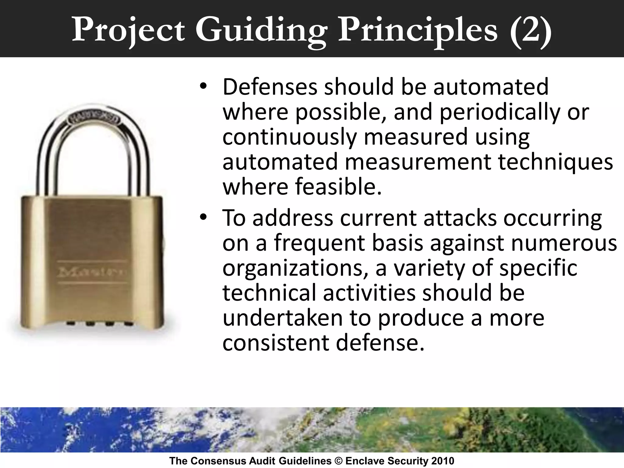 Project Guiding Principles (2)
           • Defenses should be automated
             where possible, and periodically or
             continuously measured using
             automated measurement techniques
             where feasible.
           • To address current attacks occurring
             on a frequent basis against numerous
             organizations, a variety of specific
             technical activities should be
             undertaken to produce a more
             consistent defense.



      The Consensus Audit Guidelines © Enclave Security 2010
 