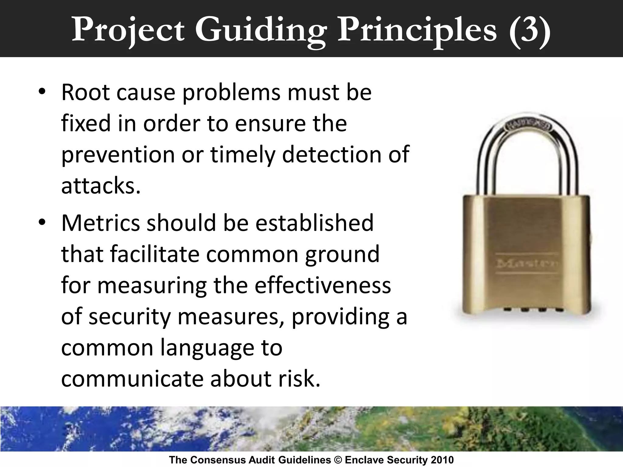 Project Guiding Principles (3)
• Root cause problems must be
  fixed in order to ensure the
  prevention or timely detection of
  attacks.
• Metrics should be established
  that facilitate common ground
  for measuring the effectiveness
  of security measures, providing a
  common language to
  communicate about risk.

            The Consensus Audit Guidelines © Enclave Security 2010
 