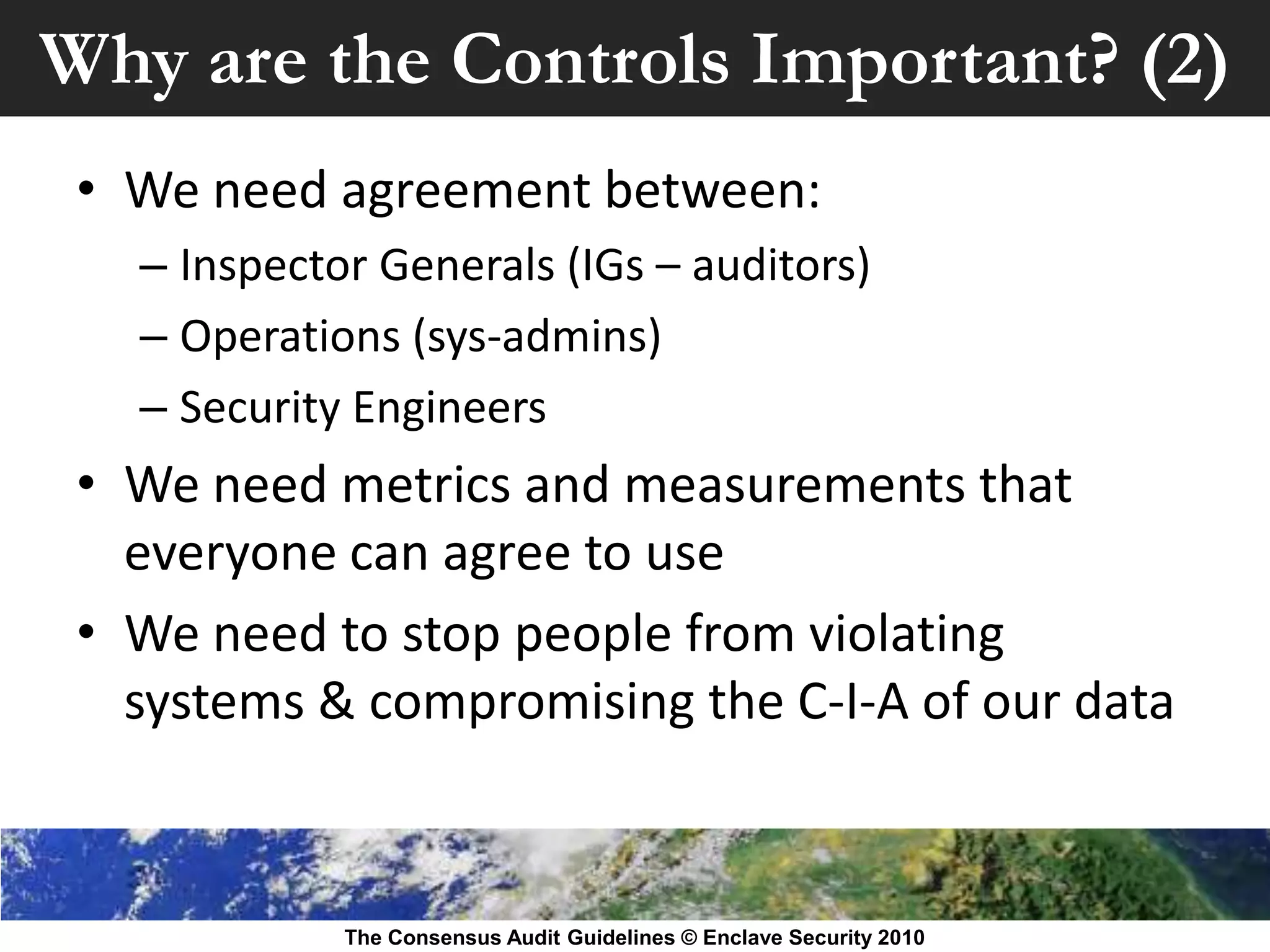 Why are the Controls Important? (2)
 • We need agreement between:
   – Inspector Generals (IGs – auditors)
   – Operations (sys-admins)
   – Security Engineers
 • We need metrics and measurements that
   everyone can agree to use
 • We need to stop people from violating
   systems & compromising the C-I-A of our data



             The Consensus Audit Guidelines © Enclave Security 2010
 