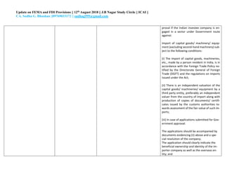 Update on FEMA and FDI Provisions || 12th August 2018 || J.B Nagar Study Circle || ICAI ||
CA. Sudha G. Bhushan ||09769033172 || sudhag999@gmail.com
proval if the Indian investee company is en-
gaged in a sector under Government route
against:
Import of capital goods/ machinery/ equip-
ment (excluding second-hand machinery) sub-
ject to the following conditions:
(i) The import of capital goods, machineries,
etc., made by a person resident in India, is in
accordance with the Foreign Trade Policy no-
tified by the Directorate General of Foreign
Trade (DGFT) and the regulations on imports
issued under the Act;
(ii) There is an independent valuation of the
capital goods/ machineries/ equipment by a
third party entity, preferably an independent
valuer from the country of import along with
production of copies of documents/ certifi-
cates issued by the customs authorities to-
wards assessment of the fair-value of such im-
ports;
(iii) In case of applications submitted for Gov-
ernment approval:
i. The applications should be accompanied by
documents evidencing (ii) above and a spe-
cial resolution of the company;
ii. The application should clearly indicate the
beneficial ownership and identity of the im-
porter company as well as the overseas en-
tity; and
 