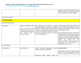 Update on FEMA and FDI Provisions || 12th August 2018 || J.B Nagar Study Circle || ICAI ||
CA. Sudha G. Bhushan ||09769033172 || sudhag999@gmail.com
iii. Applications (complete in all respects) for cap-
italization should be submitted within 180
days from the date of shipment of goods.
(d) Long-term provisions
(4) CURRENT LIABILITY
(a) Short-term borrowings
Trade Credit Suppliers credit/ Buyers credit
Buyers’ credit refers to loans
for payment of imports into
India arranged by the importer
from overseas bank or
financial institution.
FEM (Borrowing and lending in foreign
exchange) Regulations, 2000 read with Master
Direction - External Commercial Borrowings,
Trade Credit, Borrowing and Lending in Foreign
Currency by Authorised Dealers and Persons
other than Authorised Dealers (FED Master
Direction No.5/2015-16)
RBI has decided to discontinue the practice of
issuance of Letter of undertaking / Letter of
Credit for Trade Credits for imports into India
by AD Category–I banks
with immediate effect. Letters of Credit and
Bank Guarantees for Trade Credits for imports
into India may continue to be issued subject to
compliance with the provisions contained in
Department of Banking Regulation Master
Circular No. DBR. No. Dir.
BC.11/13.03.00/2015-16 dated July 1, 2015 on
“Guarantees and Co-acceptances”, as
amended from time to time.
(b) Trade payables
Invoice Payable Import payment Foreign Exchange Management (Current
Account Transactions) Rules, 2000
Remittances against imports should be
Extension of Time
(i) AD Category – I banks can consider granting
extension of time for settlement of import
dues up to a period of six months at a time
 