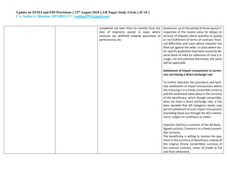 Update on FEMA and FDI Provisions || 12th August 2018 || J.B Nagar Study Circle || ICAI ||
CA. Sudha G. Bhushan ||09769033172 || sudhag999@gmail.com
completed not later than six months from the
date of shipment, except in cases where
amounts are withheld towards guarantee of
performance, etc.
(maximum up to the period of three years) ir-
respective of the invoice value for delays on
account of disputes about quantity or quality
or non-fulfilment of terms of contract; finan-
cial difficulties and cases where importer has
filed suit against the seller. In cases where sec-
tor specific guidelines have been issued by Re-
serve Bank of India for extension of time (i.e.
rough, cut and polished diamonds), the same
will be applicable.
Settlement of Import transactions in curren-
cies not having a direct exchange rate
To further liberalize the procedure and facili-
tate settlement of import transactions where
the invoicing is in a freely convertible currency
and the settlement takes place in the currency
of the beneficiary, which though convertible,
does not have a direct exchange rate, it has
been decided that AD Category-I banks may
permit settlement of such import transactions
(excluding those put through the ACU mecha-
nism), subject to conditions as under:
a. Importer shall be a customer of the AD Bank,
b. Signed contract / invoice is in a freely convert-
ible currency,
c. The beneficiary is willing to receive the pay-
ment in the currency of beneficiary instead of
the original (freely convertible) currency of
the invoice/ contract, Letter of Credit as full
and final settlement,
 