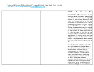 Update on FEMA and FDI Provisions || 12th August 2018 || J.B Nagar Study Circle || ICAI ||
CA. Sudha G. Bhushan ||09769033172 || sudhag999@gmail.com
accounts of JV / WOS.
Henceforth the APR in such cases may be
submitted by the Indian Party based on the
un-audited annual accounts of the JV / WOS
provided (i) the Statutory Auditors of the
Indian Party certify that law of the host
country does not mandatorily require auditing
of the books of accounts of JV/WOS and the
figures in the APR are as per the un-audited
accounts of the overseas JV/ WOS (ii) that the
un-audited annual accounts of the JV/WOS
has been adopted and ratified by the Board of
the Indian party; and (iii) JV/WOS is not in a
country / jurisdiction which is either under the
observation of the Financial Action Task Force
(FATF) or in respect of which enhanced due
diligence is recommended by FATF or the any
other country/jurisdiction as prescribed by
RBI.
Presently there is no restriction on an Indian
Party with regard to the countries, where it
can undertake Overseas Direct Investment.
The RBI has now, in order to align the
instructions with the objectives of FATF,
decided to prohibit an Indian Party from
making direct investment in an overseas
entity (set up or acquired abroad directly as
JV/ WOS or indirectly as step down
subsidiary) located in the countries identified
by the FATF as “non co-operative countries
and territories” as per list available on FATF
website www.fatf-gafi.org or as notified by
 