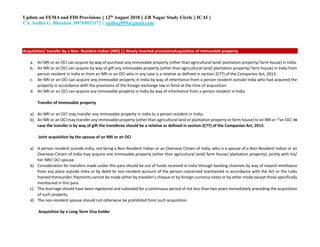 Update on FEMA and FDI Provisions || 12th August 2018 || J.B Nagar Study Circle || ICAI ||
CA. Sudha G. Bhushan ||09769033172 || sudhag999@gmail.com
Acquisition/ transfer by a Non- Resident Indian (NRI) || Newly inserted provisionsAcquisition of immovable property
a. An NRI or an OCI can acquire by way of purchase any immovable property (other than agricultural land/ plantation property/ farm house) in India.
b. An NRI or an OCI can acquire by way of gift any immovable property (other than agricultural land/ plantation property/ farm house) in India from
person resident in India or from an NRI or an OCI who in any case is a relative as defined in section 2(77) of the Companies Act, 2013.
c. An NRI or an OCI can acquire any immovable property in India by way of inheritance from a person resident outside India who had acquired the
property in accordance with the provisions of the foreign exchange law in force at the time of acquisition.
d. An NRI or an OCI can acquire any immovable property in India by way of inheritance from a person resident in India
Transfer of immovable property
a) An NRI or an OCI may transfer any immovable property in India to a person resident in India;
b) An NRI or an OCI may transfer any immovable property (other than agricultural land or plantation property or farm house) to an NRI or 19
an OCI. In
case the transfer is by way of gift the transferee should be a relative as defined in section 2(77) of the Companies Act, 2013.
Joint acquisition by the spouse of an NRI or an OCI
a) A person resident outside India, not being a Non-Resident Indian or an Overseas Citizen of India, who is a spouse of a Non-Resident Indian or an
Overseas Citizen of India may acquire one immovable property (other than agricultural land/ farm house/ plantation property), jointly with his/
her NRI/ OCI spouse.
b) Consideration for transfers made under this para should be out of funds received in India through banking channels by way of inward remittance
from any place outside India or by debit to non-resident account of the person concerned maintained in accordance with the Act or the rules
framed thereunder. Payments cannot be made either by traveller’s cheque or by foreign currency notes or by other mode except those specifically
mentioned in this para.
c) The marriage should have been registered and subsisted for a continuous period of not less than two years immediately preceding the acquisition
of such property.
d) The non-resident spouse should not otherwise be prohibited from such acquisition.
Acquisition by a Long-Term Visa holder
 
