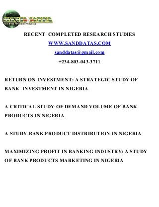 RECENT COMPLETED RESEARCH STUDIES
WWW.SANDDATAS.COM
sanddatas@gmail.com
+234-803-043-3711
RETURN ON INVESTMENT: A STRATEGIC STUDY OF
BANK INVESTMENT IN NIGERIA
A CRITICAL STUDY OF DEMAND VOLUME OF BANK
PRODUCTS IN NIGERIA
A STUDY BANK PRODUCT DISTRIBUTION IN NIGERIA
MAXIMIZING PROFIT IN BANKING INDUSTRY: A STUDY
OF BANK PRODUCTS MARKETING IN NIGERIA
 