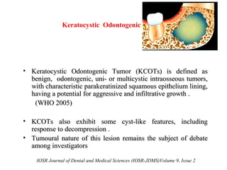 Keratocystic Odontogenic Tumour
• Keratocystic Odontogenic Tumor (KCOTs) is defined asKeratocystic Odontogenic Tumor (KCOTs) is defined as
benign, odontogenic, uni- or multicystic intraosseous tumors,benign, odontogenic, uni- or multicystic intraosseous tumors,
with characteristic parakeratinized squamous epithelium lining,with characteristic parakeratinized squamous epithelium lining,
having a potential for aggressive and infiltrative growth .having a potential for aggressive and infiltrative growth .
(WHO 2005)(WHO 2005)
• KCOTs also exhibit some cyst-like features, includingKCOTs also exhibit some cyst-like features, including
response to decompression .response to decompression .
• Tumoural nature of this lesion remains the subject of debateTumoural nature of this lesion remains the subject of debate
among investigatorsamong investigators
IOSR Journal of Dental and Medical Sciences (IOSR-JDMS)Volume 9, Issue 2
 