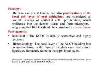 Etiology:
Remnants of dental lamina, and also proliferations of the
basal cell layer of oral epithelium, are considered as
possible sources of epithelial cell proliferation, which
proliferate into the deeper tissues and form microcysts,
suggesting that KCOTs should be considered as hamartomas.
Pathogenesis:
• Behaviour : The KCOT is locally destructive and highly
recurrent.
• Histopathology: The basal layer of the KCOT budding into
connective tissue in the form of daughter cysts and mitotic
figures are frequently found in the supra basal layers.
Keratocystic Odontogenic Tumour : Reclassification of the Odontogenic Keratocyst from Cyst to
Tumour J CDA jcda March 2008, Vol. 74, No. 2 .
 