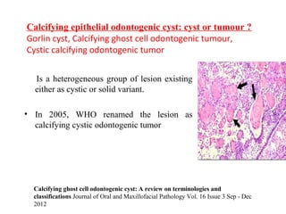 Is a heterogeneous group of lesion existing
either as cystic or solid variant.
• In 2005, WHO renamed the lesion as
calcifying cystic odontogenic tumor
Calcifying epithelial odontogenic cyst: cyst or tumour ?
Gorlin cyst, Calcifying ghost cell odontogenic tumour,
Cystic calcifying odontogenic tumor
Calcifying ghost cell odontogenic cyst: A review on terminologies and
classifications Journal of Oral and Maxillofacial Pathology Vol. 16 Issue 3 Sep - Dec
2012
 