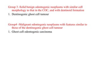 Group 3 -Solid benign odontogenic neoplasms with similar cell
morphology to that in the COC, and with dentinoid formation
1. Dentinogenic ghost cell tumour
Group4 -Malignant odontogenic neoplasms with features similar to
those of the dentinogenic ghost cell tumour
1. Ghost cell odontogenic carcinoma
 