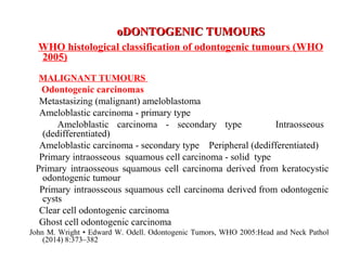 oDONTOGENIC TUMOURSoDONTOGENIC TUMOURS
WHO histological classification of odontogenic tumours (WHO
2005)
MALIGNANT TUMOURS
Odontogenic carcinomas
Metastasizing (malignant) ameloblastoma
Ameloblastic carcinoma - primary type
Ameloblastic carcinoma - secondary type Intraosseous
(dedifferentiated)
Ameloblastic carcinoma - secondary type Peripheral (dedifferentiated)
Primary intraosseous squamous cell carcinoma - solid type
Primary intraosseous squamous cell carcinoma derived from keratocystic
odontogenic tumour
Primary intraosseous squamous cell carcinoma derived from odontogenic
cysts
Clear cell odontogenic carcinoma
Ghost cell odontogenic carcinoma
John M. Wright • Edward W. Odell. Odontogenic Tumors, WHO 2005:Head and Neck Pathol
(2014) 8:373–382
 