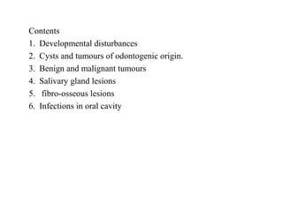 Contents
1. Developmental disturbances
2. Cysts and tumours of odontogenic origin.
3. Benign and malignant tumours
4. Salivary gland lesions
5. fibro-osseous lesions
6. Infections in oral cavity
 