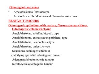 Odontogenic sarcomas
• Ameloblastoma fibrosarcoma
• Ameloblastic fibrodentino-and fibro-odontosarcoma
BENIGN TUMOURS
Odontogenic epithelium with mature, fibrous stroma without
Odontogenic ectomesenchyme
Ameloblastoma, solid/multicystic type
Ameloblastoma, extraosseous/peripheral type
Ameloblastoma, desmoplastic type
Ameloblastoma, unicystic type
Squamous odontogenic tumour
Calcifying epithelial odontogenic tumour
Adenomatoid odontogenic tumour
Keratocystic odontogenic tumour
 