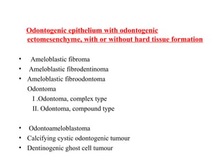 Odontogenic epithelium with odontogenic
ectomesenchyme, with or without hard tissue formation
• Ameloblastic fibroma
• Ameloblastic fibrodentinoma
• Ameloblastic fibroodontoma
Odontoma
I .Odontoma, complex type
II. Odontoma, compound type
• Odontoameloblastoma
• Calcifying cystic odontogenic tumour
• Dentinogenic ghost cell tumour
 