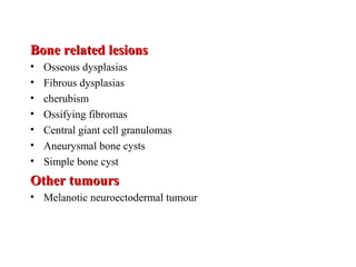 Bone related lesionsBone related lesions
• Osseous dysplasias
• Fibrous dysplasias
• cherubism
• Ossifying fibromas
• Central giant cell granulomas
• Aneurysmal bone cysts
• Simple bone cyst
Other tumoursOther tumours
• Melanotic neuroectodermal tumour
 