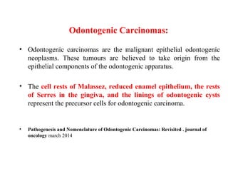 Odontogenic Carcinomas:
• Odontogenic carcinomas are the malignant epithelial odontogenic
neoplasms. These tumours are believed to take origin from the
epithelial components of the odontogenic apparatus.
• The cell rests of Malassez, reduced enamel epithelium, the rests
of Serres in the gingiva, and the linings of odontogenic cysts
represent the precursor cells for odontogenic carcinoma.
• Pathogenesis and Nomenclature of Odontogenic Carcinomas: Revisited . journal of
oncology march 2014
 