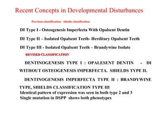 Recent Concepts in Developmental Disturbances
Previous classification: shields classification
DI Type I - Osteogenesis Imperfecta With Opalsent Dentin
DI Type II – Isolated Opalsent Teeth- Herditary Opalsent Teeth
DI Type III - Isolated Opalsent Teeth – Brandywine Isolate
REVISED CLASSIFICATIONREVISED CLASSIFICATION
DENTINOGENESIS TYPE I : OPALESENT DENTIN - DI
WITHOUT OSTEOGENESIS IMPERFECTA. SHIELDS TYPE II.
DENTINOGENESIS IMPERFECTA TYPE II : BRANDYWINE
TYPE, SHIELDS CLASSIFICATION TYPE III
Identical pattern of expression was seen in both type 2 and 3
Single mutation in DSPP shows both phenotypes
 