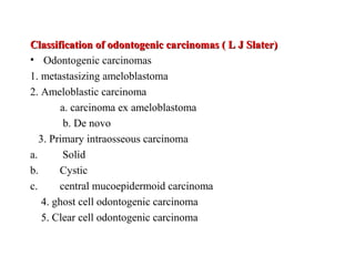Classification of odontogenic carcinomas ( L J Slater)Classification of odontogenic carcinomas ( L J Slater)
• Odontogenic carcinomas
1. metastasizing ameloblastoma
2. Ameloblastic carcinoma
a. carcinoma ex ameloblastoma
b. De novo
3. Primary intraosseous carcinoma
a. Solid
b. Cystic
c. central mucoepidermoid carcinoma
4. ghost cell odontogenic carcinoma
5. Clear cell odontogenic carcinoma
 