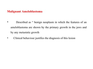 Malignant Ameloblastoma
• Described as “ benign neoplasm in which the features of an
ameloblastoma are shown by the primary growth in the jaws and
by any metastatic growth
• Clinical behaviour justifies the diagnosis of this lesion
 