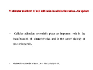 Molecular markers of cell adhesion in ameloblastomas. An updateMolecular markers of cell adhesion in ameloblastomas. An update
• Cellular adhesion potentially plays an important role in the
manifestation of characteristics and in the tumor biology of
ameloblastomas.
• Med Oral Patol Oral Cir Bucal. 2014 Jan 1;19 (1):e8-14.
 