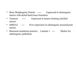 • Bone Morphogenic Protein ----- Expressed in odontogenic
tumors with dental hard tissue formation
• Tenascin ----- Expressed in tumors forming calcified
masses
• HMGA2 ---- Over expression in odontogenic mesenchymal
tumors
• Basement membrane proteins : Laminin 1 ---- Marker for
odontogenic epithelium
 