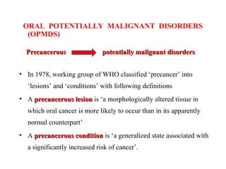 ORAL POTENTIALLY MALIGNANT DISORDERS
(OPMDS)
Precancerous potentially malignant disordersPrecancerous potentially malignant disorders
• In 1978, working group of WHO classified ‘precancer’ into
‘lesions’ and ‘conditions’ with following definitions
• A precancerous lesionprecancerous lesion is ‘a morphologically altered tissue in
which oral cancer is more likely to occur than in its apparently
normal counterpart’
• A precancerous conditionprecancerous condition is ‘a generalized state associated with
a significantly increased risk of cancer’.
 